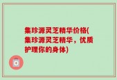 集珍源灵芝精华价格(集珍源灵芝精华，优质护理你的身体)