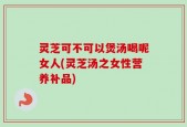 灵芝可不可以煲汤喝呢女人(灵芝汤之女性营养补品)