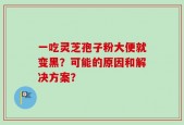 一吃灵芝孢子粉大便就变黑？可能的原因和解决方案？