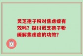 灵芝孢子粉对焦虑症有效吗？探讨灵芝孢子粉缓解焦虑症的功效？