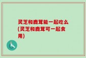 灵芝和鹿茸能一起吃么(灵芝和鹿茸可一起食用)