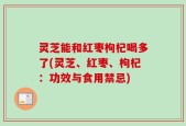 灵芝能和红枣枸杞喝多了(灵芝、红枣、枸杞：功效与食用禁忌)