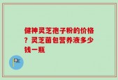健神灵芝孢子粉的价格？灵芝菌包营养液多少钱一瓶