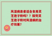 风湿病患者适合食用灵芝孢子粉吗？？探究灵芝孢子粉对风湿病的治疗效果？