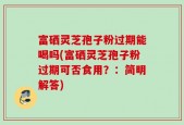 富硒灵芝孢子粉过期能喝吗(富硒灵芝孢子粉过期可否食用？：简明解答)
