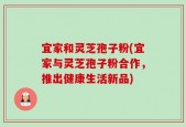 宜家和灵芝孢子粉(宜家与灵芝孢子粉合作，推出健康生活新品)