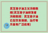 灵芝孢子油之父冯敏教授(灵芝孢子油研发者冯敏教授：灵芝孢子油已在饮食保健、治疗等方面有广泛应用)