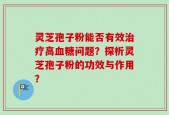灵芝孢子粉能否有效治疗高血糖问题？探析灵芝孢子粉的功效与作用？