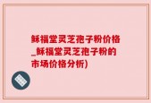稣福堂灵芝孢子粉价格_稣福堂灵芝孢子粉的市场价格分析)