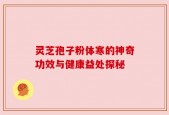 灵芝孢子粉体寒的神奇功效与健康益处探秘