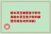 椴木灵芝破壁孢子粉作用椴木灵芝孢子粉的破壁作用及功效详解)
