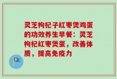 灵芝枸杞子红枣煲鸡蛋的功效养生早餐：灵芝枸杞红枣煲蛋，改善体质，提高免疫力
