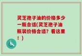 灵芝孢子油的价格多少一瓶合适(灵芝孢子油瓶装价格合适？看这里！)
