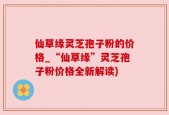 仙草缘灵芝孢子粉的价格_“仙草缘”灵芝孢子粉价格全新解读)