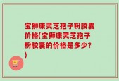 宝狮康灵芝孢子粉胶囊价格(宝狮康灵芝孢子粉胶囊的价格是多少？)