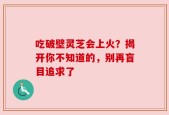 吃破壁灵芝会上火？揭开你不知道的，别再盲目追求了