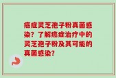 癌症灵芝孢子粉真菌感染？了解癌症治疗中的灵芝孢子粉及其可能的真菌感染？