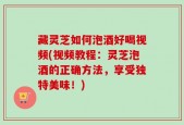 藏灵芝如何泡酒好喝视频(视频教程：灵芝泡酒的正确方法，享受独特美味！)