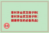 章村茅山灵芝孢子粉(章村茅山灵芝孢子粉：健康养生的必备良品)