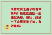 头昏吃灵芝孢子粉有效果吗？最近低血压一起床就头晕、想吐，想试一下吃灵芝孢子油，有效果吗？