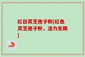 红日灵芝孢子粉(红色灵芝孢子粉，活力无限)