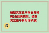 破壁灵芝孢子粉去黄褐斑(去除黄褐斑，破壁灵芝孢子粉为你护肤)