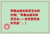 苹果山楂石斛灵芝水的作用(“苹果山楂石斛灵芝水——天然营养滋补饮品”。)