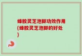 蜂胶灵芝泡脚功效作用(蜂胶灵芝泡脚的好处)