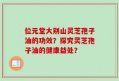 位元堂大别山灵芝孢子油的功效？探究灵芝孢子油的健康益处？
