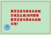 黑灵芝首乌草本头皮精华液怎么用(如何使用黑灵芝首乌草本头皮精华液？