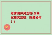 老爹测评灵芝粉(父亲试用灵芝粉：效果如何？)