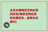 女生长期喝灵芝枸杞茶的好处(喝灵芝枸杞茶的长期好处，值得女生尝试)