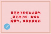 灵芝孢子粉可以去黄气_灵芝孢子粉：有效去除黄气，焕发肌肤光彩