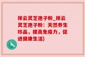 祥云灵芝孢子粉_祥云灵芝孢子粉：天然养生珍品，提高免疫力，促进健康生活)