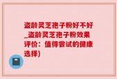 盗龄灵芝孢子粉好不好_盗龄灵芝孢子粉效果评价：值得尝试的健康选择)