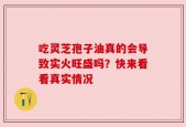 吃灵芝孢子油真的会导致实火旺盛吗？快来看看真实情况