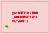 gnc有灵芝孢子粉吗_GNC提供灵芝孢子粉产品吗？)