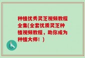 种植优秀灵芝视频教程全集(全套优质灵芝种植视频教程，助你成为种植大师！)