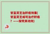 甘蓝灵芝治肝癌效果(甘蓝灵芝或可治疗肝癌？——探究其功效)