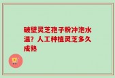 破壁灵芝孢子粉冲泡水温？人工种植灵芝多久成熟