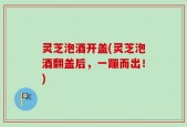 灵芝泡酒开盖(灵芝泡酒翻盖后，一蹦而出！)