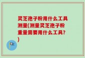 灵芝孢子粉用什么工具测量(测量灵芝孢子粉重量需要用什么工具？)