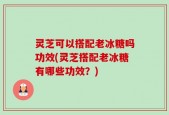 灵芝可以搭配老冰糖吗功效(灵芝搭配老冰糖有哪些功效？)