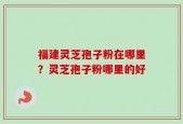 福建灵芝孢子粉在哪里？灵芝孢子粉哪里的好