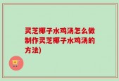 灵芝椰子水鸡汤怎么做制作灵芝椰子水鸡汤的方法)