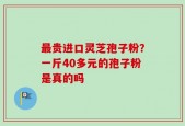 最贵进口灵芝孢子粉？一斤40多元的孢子粉是真的吗