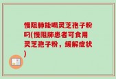 慢阻肺能喝灵芝孢子粉叼(慢阻肺患者可食用灵芝孢子粉，缓解症状)