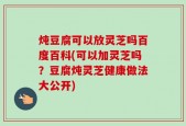 炖豆腐可以放灵芝吗百度百科(可以加灵芝吗？豆腐炖灵芝健康做法大公开)