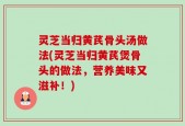 灵芝当归黄芪骨头汤做法(灵芝当归黄芪煲骨头的做法，营养美味又滋补！)