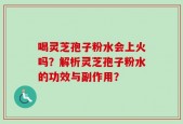 喝灵芝孢子粉水会上火吗？解析灵芝孢子粉水的功效与副作用？